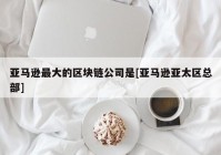 亚马逊最大的区块链公司是[亚马逊亚太区总部]